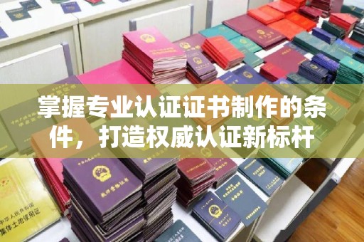 贵溪掌握专业认证证书制作的条件，打造权威认证新标杆